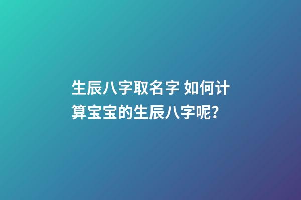 生辰八字取名字 如何计算宝宝的生辰八字呢？